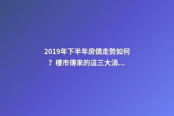 2019年下半年房價走勢如何？樓市傳來的這三大消息！